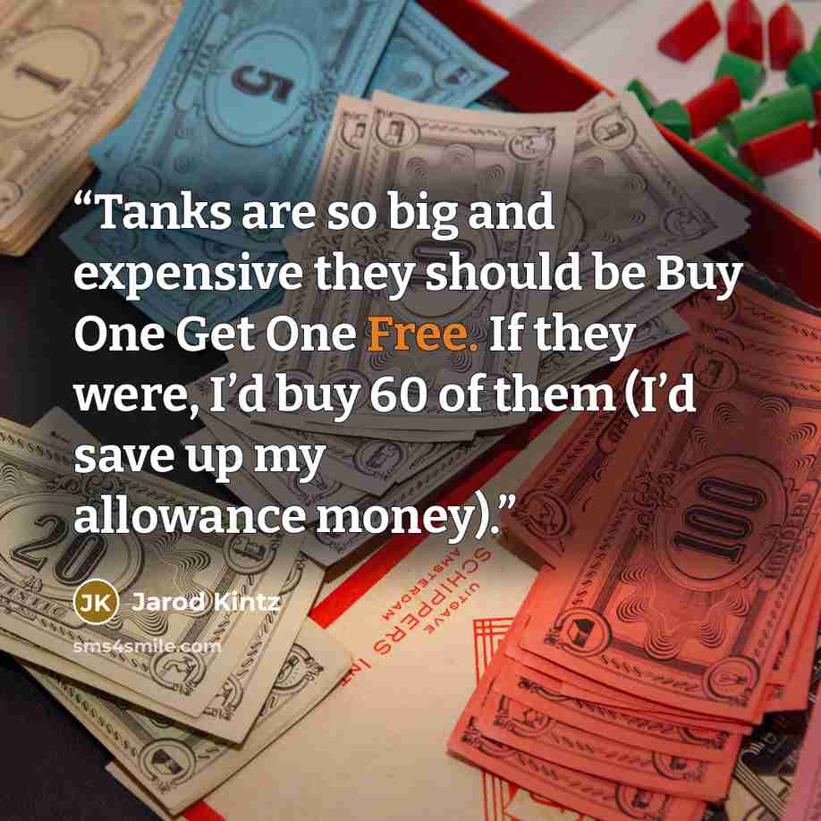 “Tanks are so big and expensive they should be Buy One Get One Free. If they were, I’d buy 60 of them (I’d save up my allowance money).” quote by Jarod Kintz