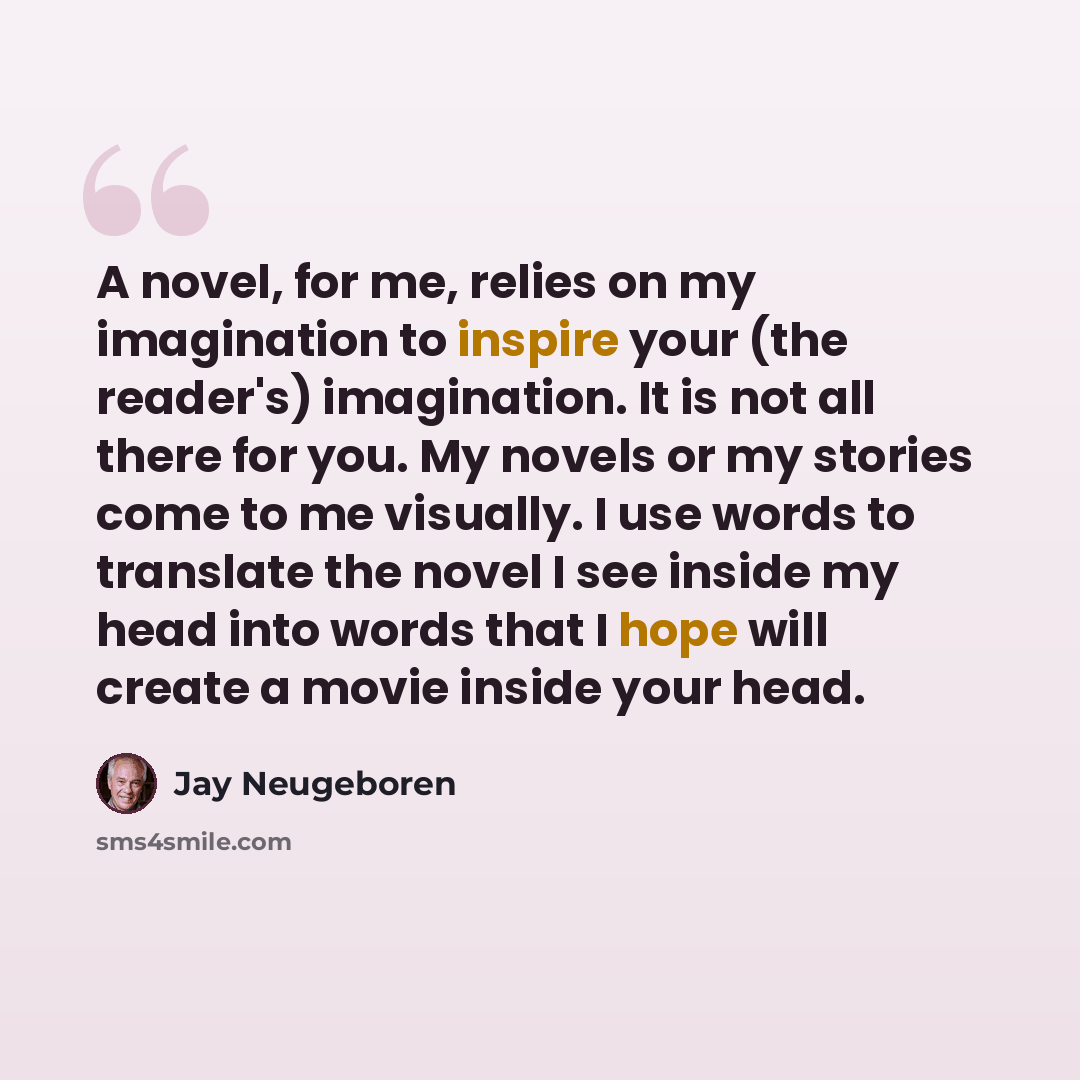 “A novel, for me, relies on my imagination to inspire your (the reader's) imagination. It is not all there for you. My novels or my stories come to me visually. I use words to translate the novel I see inside my head into words that I hope will create a movie inside your head.” quote by Jay Neugeboren