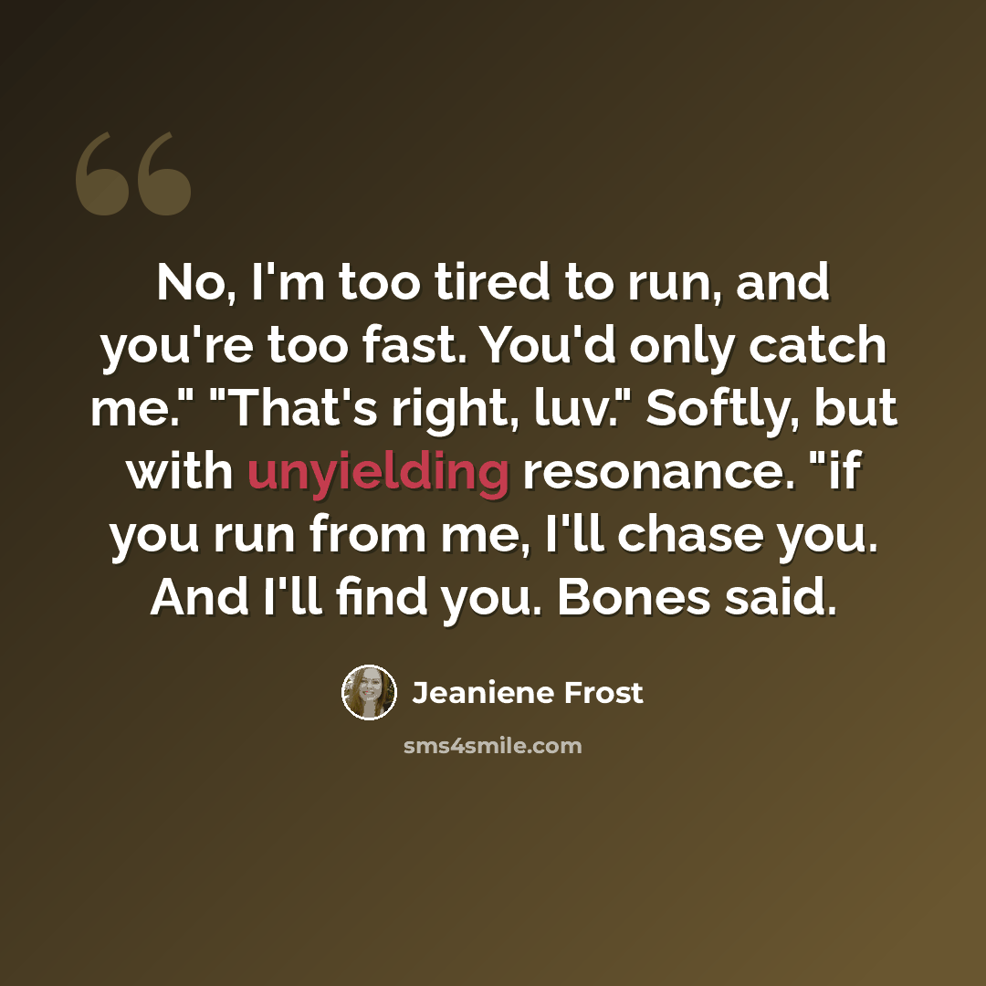 “No, I'm too tired to run, and you're too fast. You'd only catch me." "That's right, luv." Softly, but with unyielding resonance. "if you run from me, I'll chase you. And I'll find you. Bones said.” quote by Jeaniene Frost