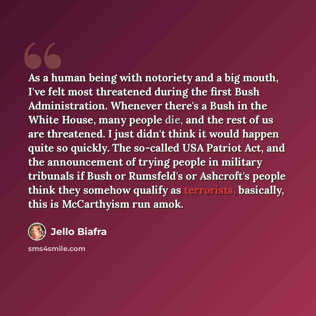 “As a human being with notoriety and a big mouth, I've felt most threatened during the first Bush Administration. Whenever there's a Bush in the White House, many people die, and the rest of us are threatened. I just didn't think it would happen quite so quickly. The so-called USA Patriot Act, and…” quote by Jello Biafra