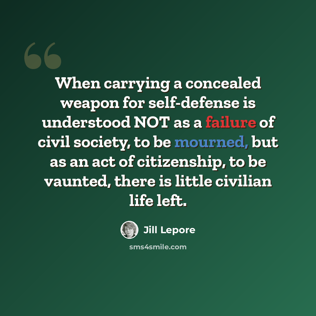 “When carrying a concealed weapon for self-defense is understood NOT as a failure of civil society, to be mourned, but as an act of citizenship, to be vaunted, there is little civilian life left.” quote by Jill Lepore
