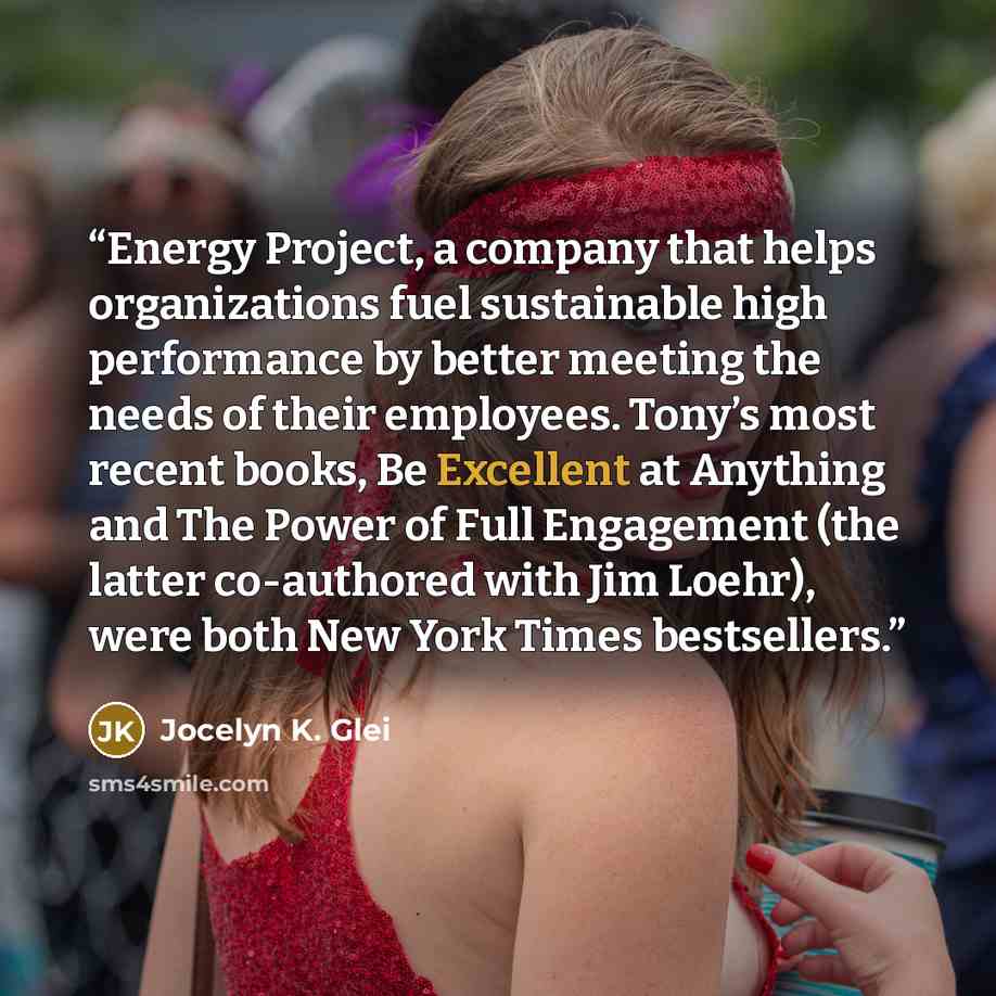 “Energy Project, a company that helps organizations fuel sustainable high performance by better meeting the needs of their employees. Tony’s most recent books, Be Excellent at Anything and The Power of Full Engagement (the latter co-authored with Jim Loehr), were both New York Times bestsellers.” quote by Jocelyn K. Glei