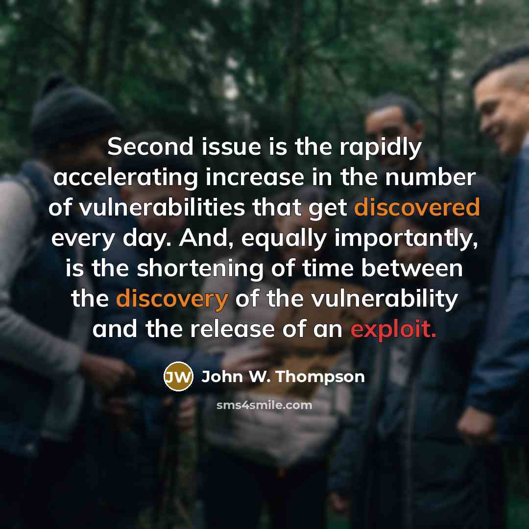 “Second issue is the rapidly accelerating increase in the number of vulnerabilities that get discovered every day. And, equally importantly, is the shortening of time between the discovery of the vulnerability and the release of an exploit.” quote by John W. Thompson