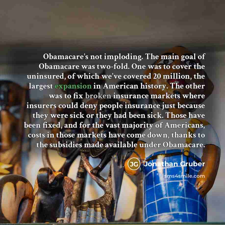 “Obamacare's not imploding. The main goal of Obamacare was two-fold. One was to cover the uninsured, of which we've covered 20 million, the largest expansion in American history. The other was to fix broken insurance markets where insurers could deny people insurance just because they were sick or…” quote by Jonathan Gruber