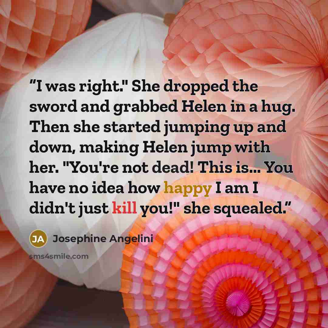 “I was right." She dropped the sword and grabbed Helen in a hug. Then she started jumping up and down, making Helen jump with her. "You're not dead! This is... You have no idea how happy I am I didn't just kill you!" she squealed.” quote by Josephine Angelini