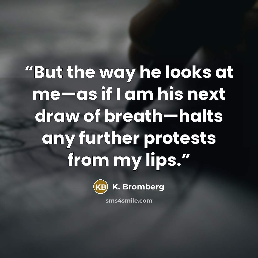 “But the way he looks at me—as if I am his next draw of breath—halts any further protests from my lips.” quote by K. Bromberg