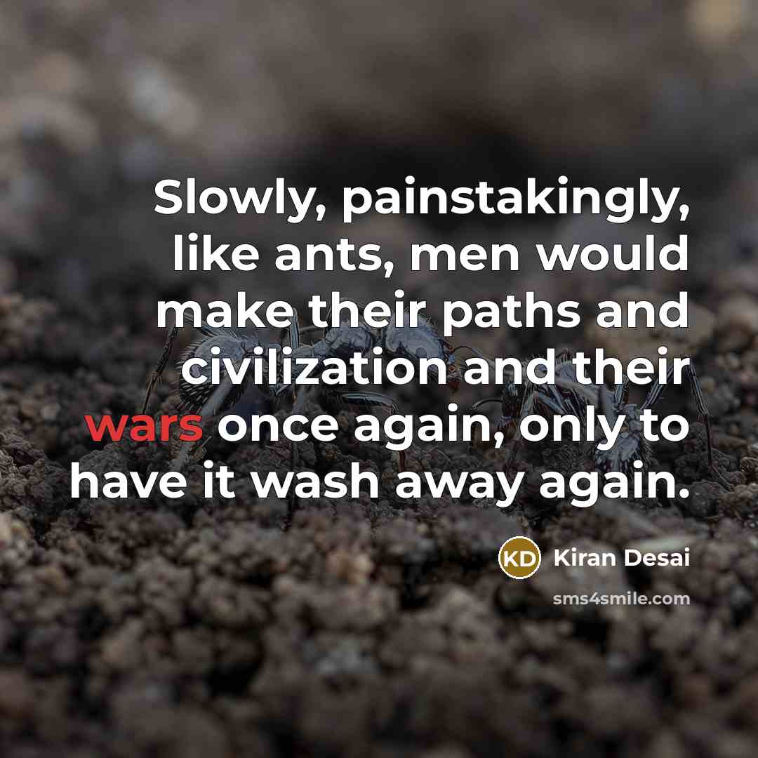 “Slowly, painstakingly, like ants, men would make their paths and civilization and their wars once again, only to have it wash away again.” quote by Kiran Desai