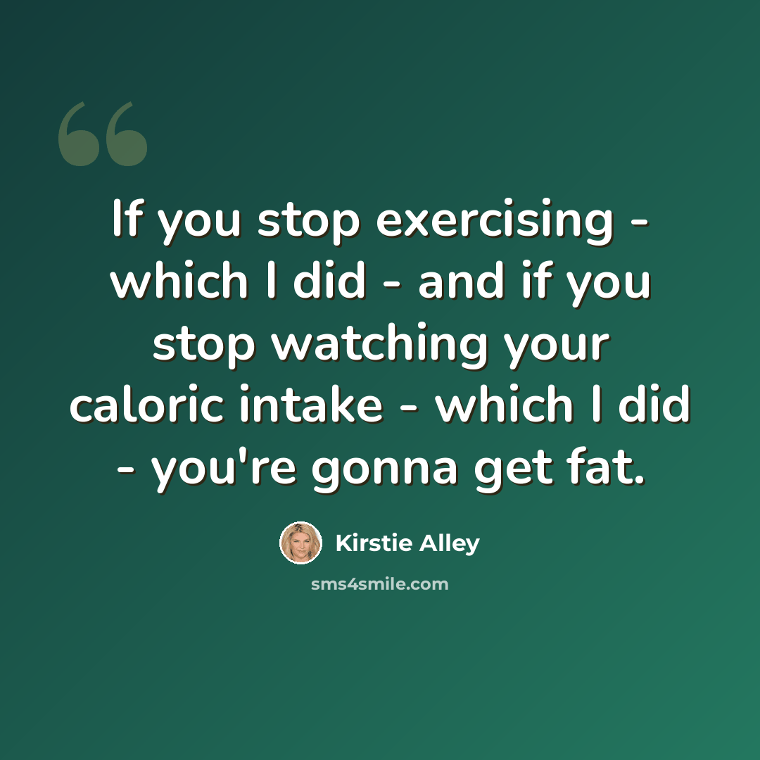 “If you stop exercising - which I did - and if you stop watching your caloric intake - which I did - you're gonna get fat.” quote by Kirstie Alley