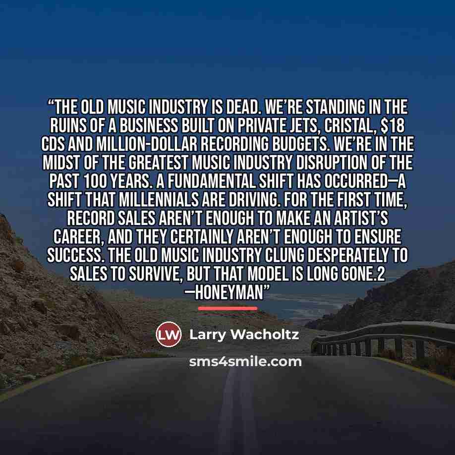 “The old music industry is dead. We’re standing in the ruins of a business built on private jets, Cristal, $18 CDs and million-dollar recording budgets. We’re in the midst of the greatest music industry disruption of the past 100 years. A fundamental shift has occurred—a shift that Millennials are…” quote by Larry Wacholtz