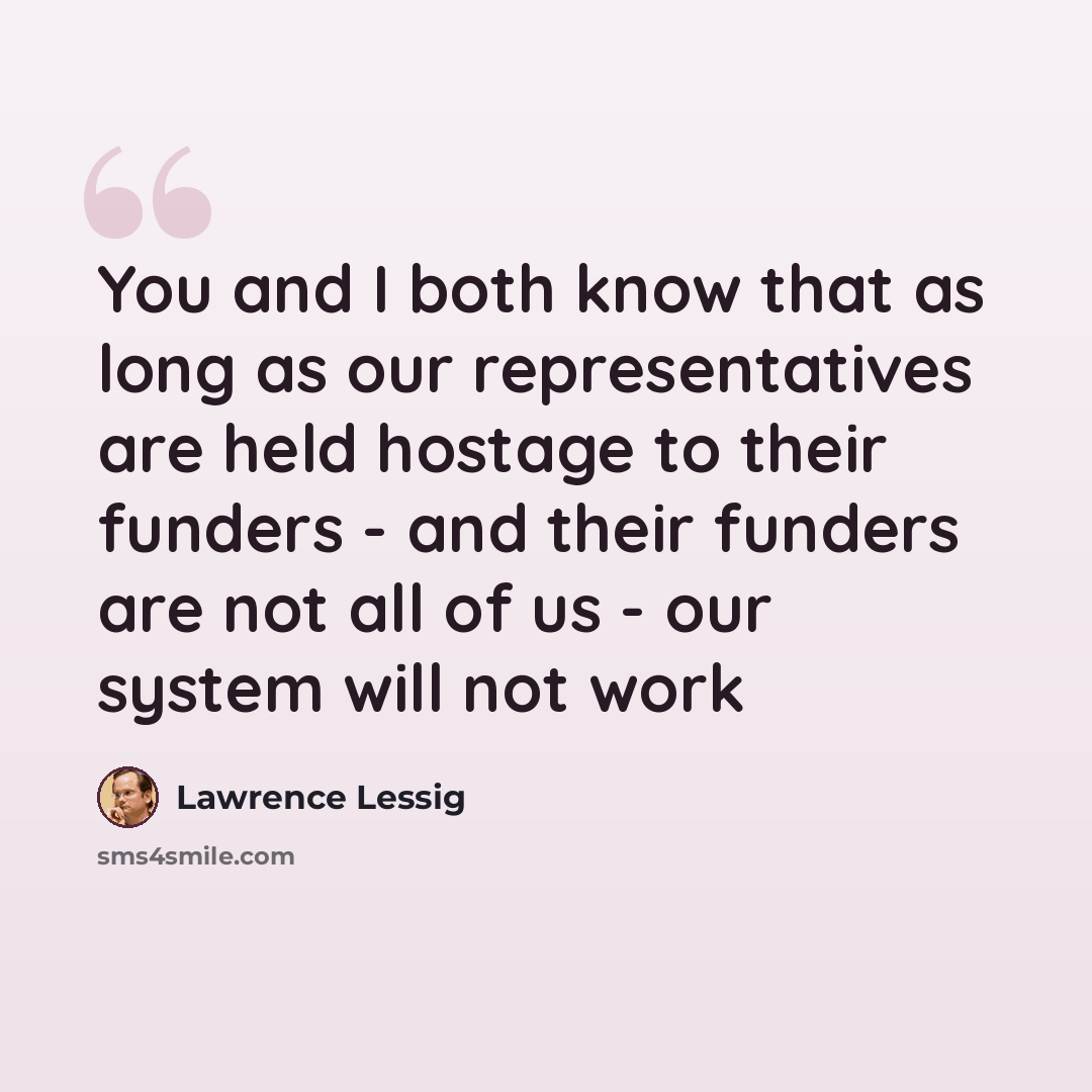 “You and I both know that as long as our representatives are held hostage to their funders - and their funders are not all of us - our system will not work” quote by Lawrence Lessig