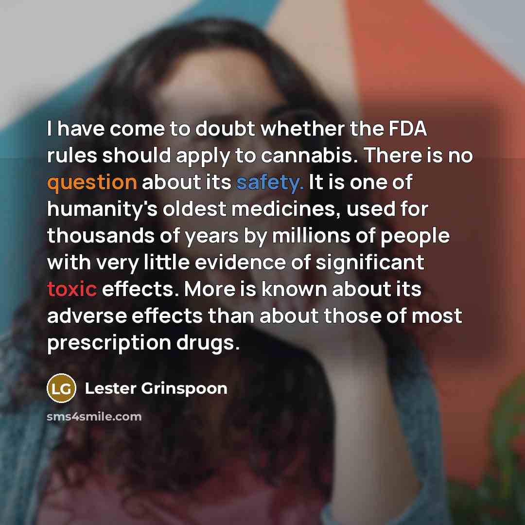 “I have come to doubt whether the FDA rules should apply to cannabis. There is no question about its safety. It is one of humanity's oldest medicines, used for thousands of years by millions of people with very little evidence of significant toxic effects. More is known about its adverse effects…” quote by Lester Grinspoon