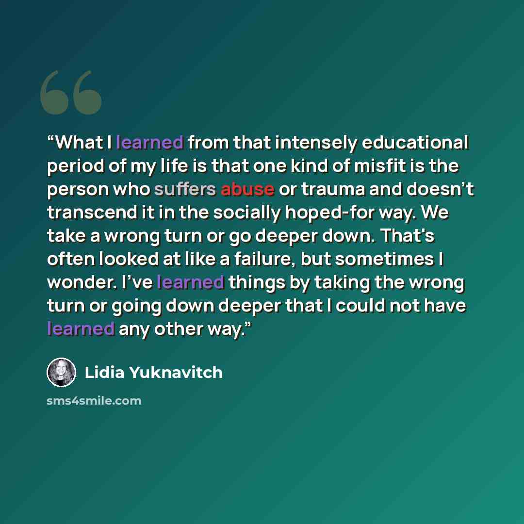 “What I learned from that intensely educational period of my life is that one kind of misfit is the person who suffers abuse or trauma and doesn't transcend it in the socially hoped-for way. We take a wrong turn or go deeper down. That's often looked at like a failure, but sometimes I wonder. I've…” quote by Lidia Yuknavitch