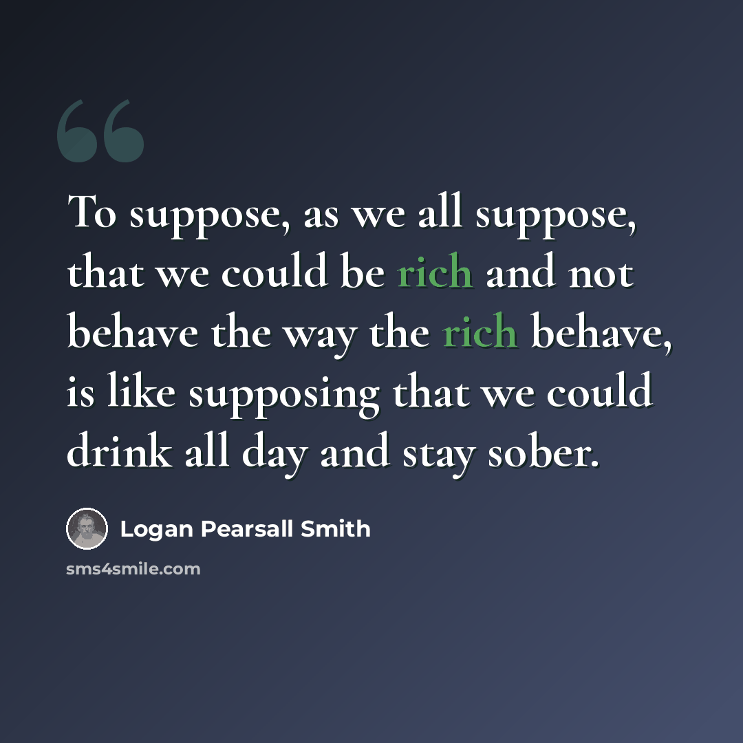 “To suppose, as we all suppose, that we could be rich and not behave the way the rich behave, is like supposing that we could drink all day and stay sober.” quote by Logan Pearsall Smith