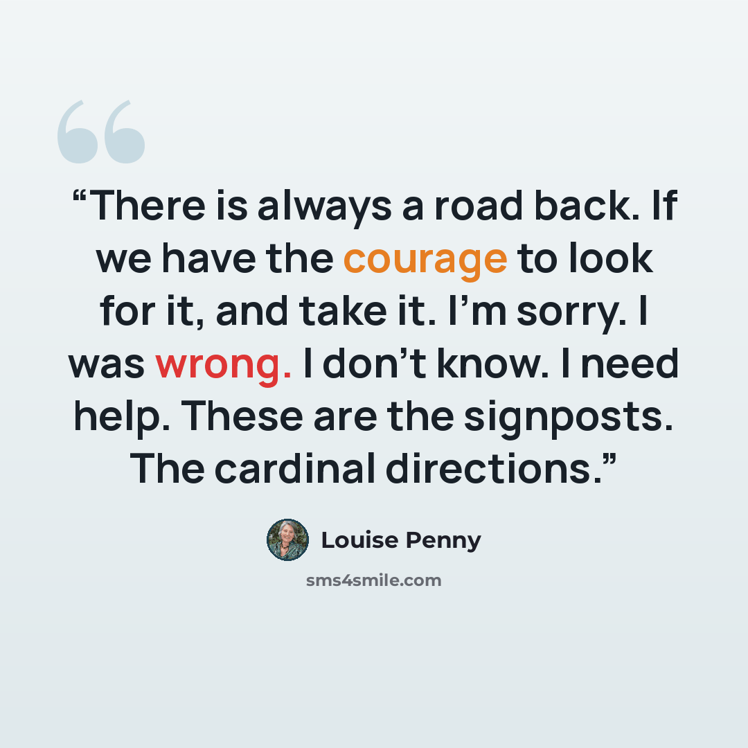 “There is always a road back. If we have the courage to look for it, and take it. I'm sorry. I was wrong. I don't know. I need help. These are the signposts. The cardinal directions.” quote by Louise Penny