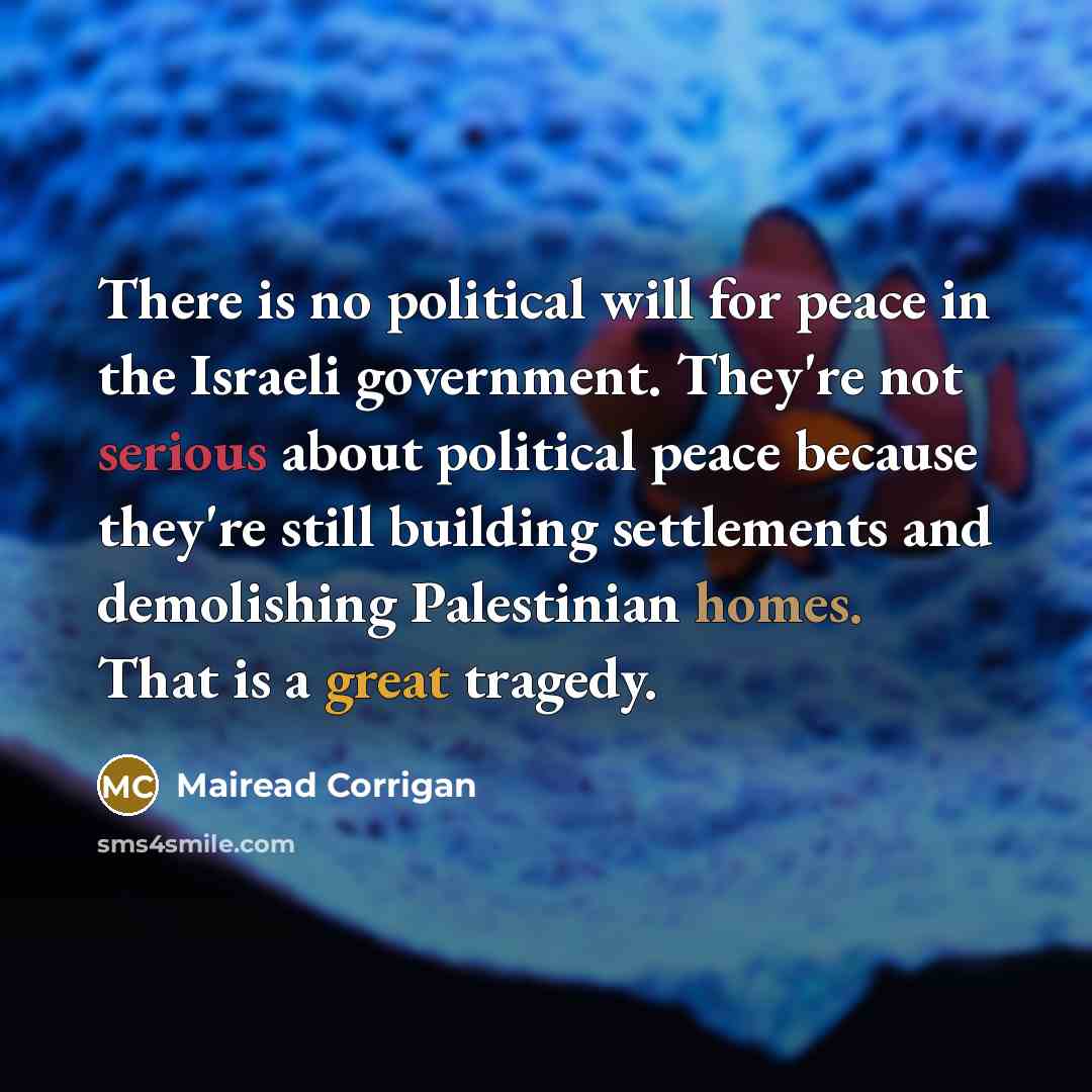“There is no political will for peace in the Israeli government. They're not serious about political peace because they're still building settlements and demolishing Palestinian homes. That is a great tragedy.” quote by Mairead Corrigan