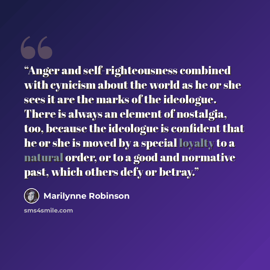 “Anger and self-righteousness combined with cynicism about the world as he or she sees it are the marks of the ideologue. There is always an element of nostalgia, too, because the ideologue is confident that he or she is moved by a special loyalty to a natural order, or to a good and normative…” quote by Marilynne Robinson