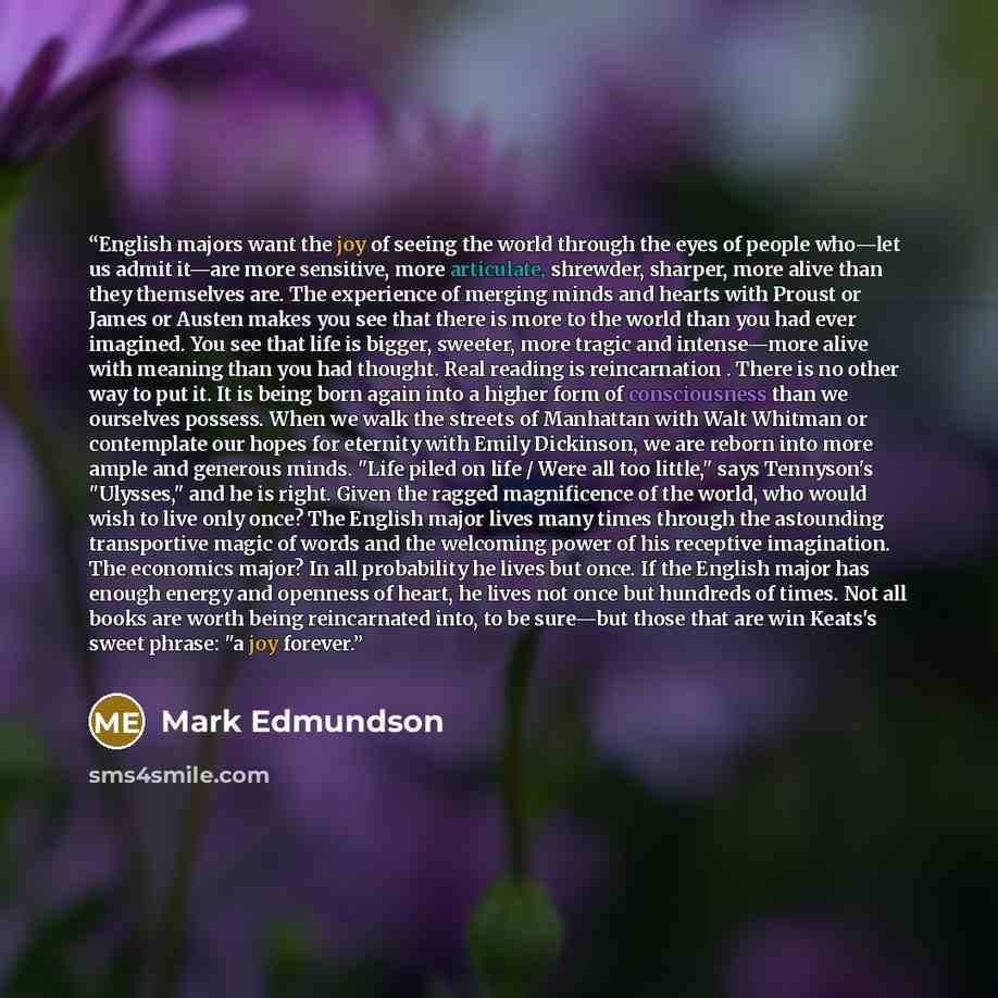 “English majors want the joy of seeing the world through the eyes of people who—let us admit it—are more sensitive, more articulate, shrewder, sharper, more alive than they themselves are. The experience of merging minds and hearts with Proust or James or Austen makes you see that there is more to…” quote by Mark Edmundson