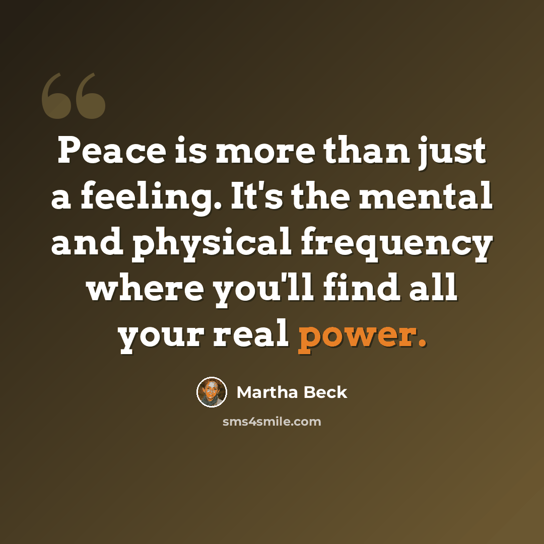 “Peace is more than just a feeling. It's the mental and physical frequency where you'll find all your real power.” quote by Martha Beck