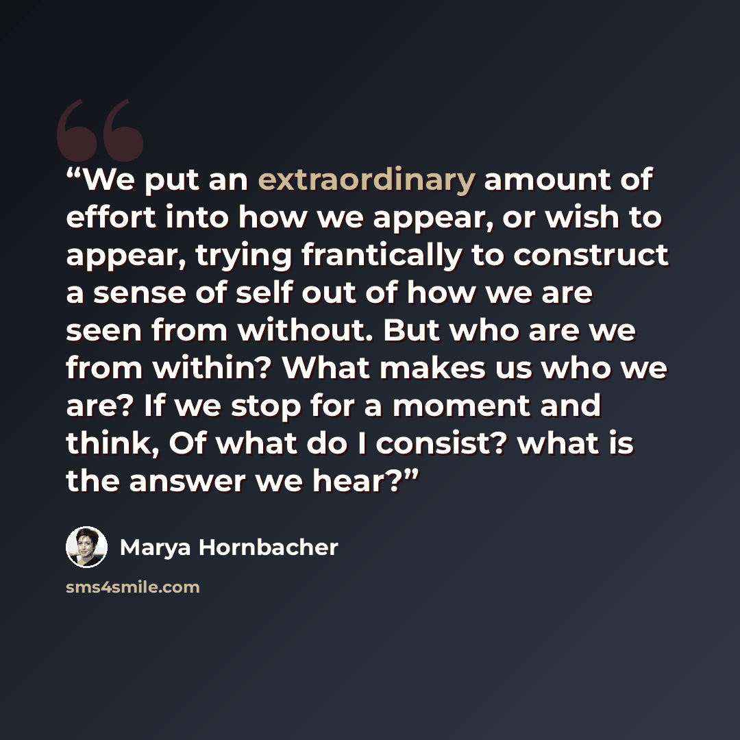 “We put an extraordinary amount of effort into how we appear, or wish to appear, trying frantically to construct a sense of self out of how we are seen from without. But who are we from within? What makes us who we are? If we stop for a moment and think, Of what do I consist? what is the answer we…” quote by Marya Hornbacher