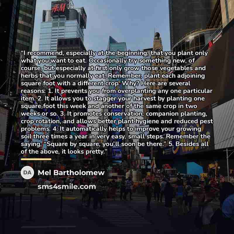 “I recommend, especially at the beginning, that you plant only what you want to eat. Occasionally try something new, of course, but especially at first only grow those vegetables and herbs that you normally eat. Remember, plant each adjoining square foot with a different crop. Why? Here are several…” quote by Mel Bartholomew