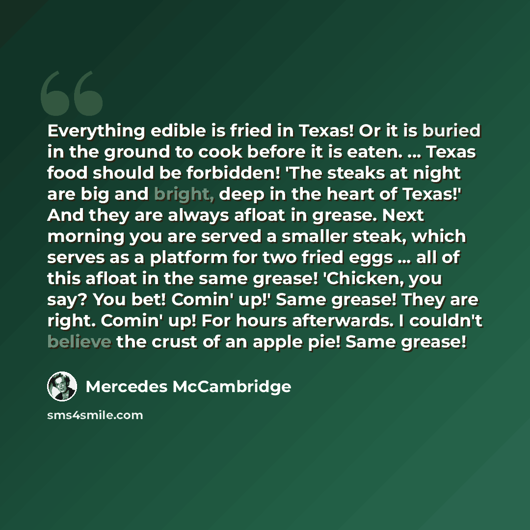 “Everything edible is fried in Texas! Or it is buried in the ground to cook before it is eaten. ... Texas food should be forbidden! 'The steaks at night are big and bright, deep in the heart of Texas!' And they are always afloat in grease. Next morning you are served a smaller steak, which serves…” quote by Mercedes McCambridge