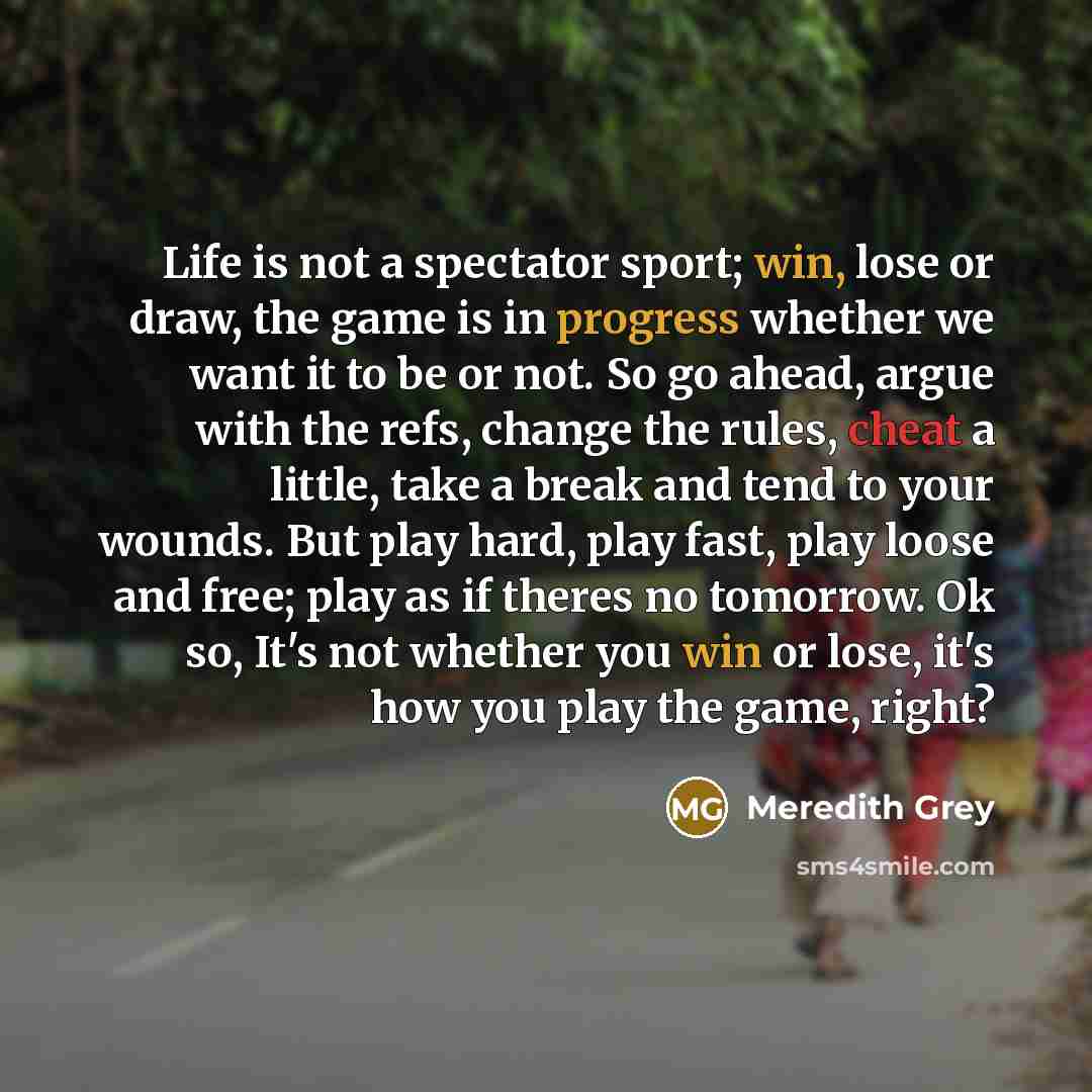 “Life is not a spectator sport; win, lose or draw, the game is in progress whether we want it to be or not. So go ahead, argue with the refs, change the rules, cheat a little, take a break and tend to your wounds. But play hard, play fast, play loose and free; play as if theres no tomorrow. Ok so…” quote by Meredith Grey