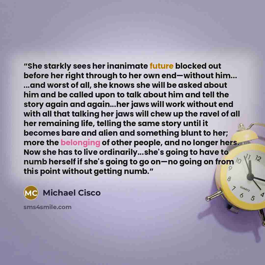 “She starkly sees her inanimate future blocked out before her right through to her own end—without him... ...and worst of all, she knows she will be asked about him and be called upon to talk about him and tell the story again and again...her jaws will work without end with all that talking her…” quote by Michael Cisco