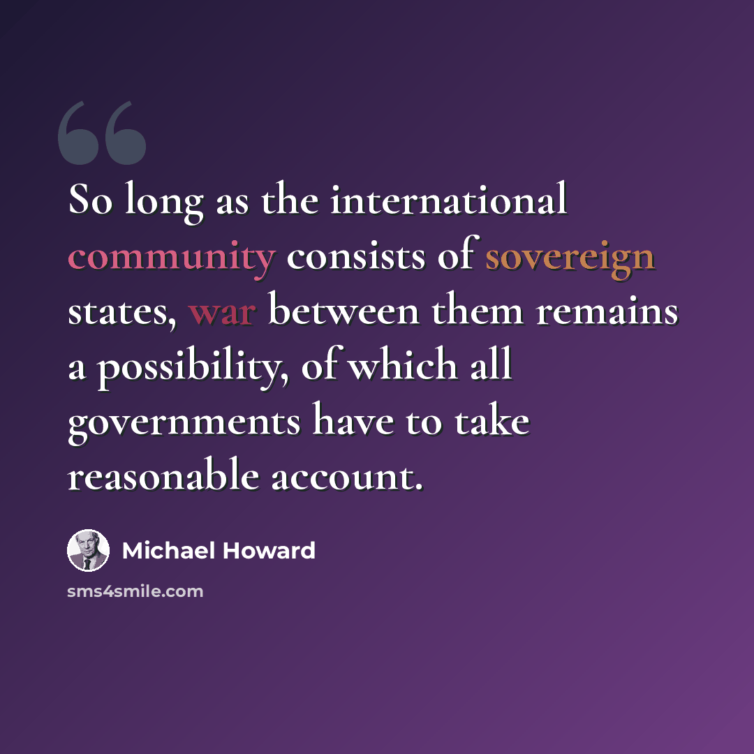 “So long as the international community consists of sovereign states, war between them remains a possibility, of which all governments have to take reasonable account.” quote by Michael Howard