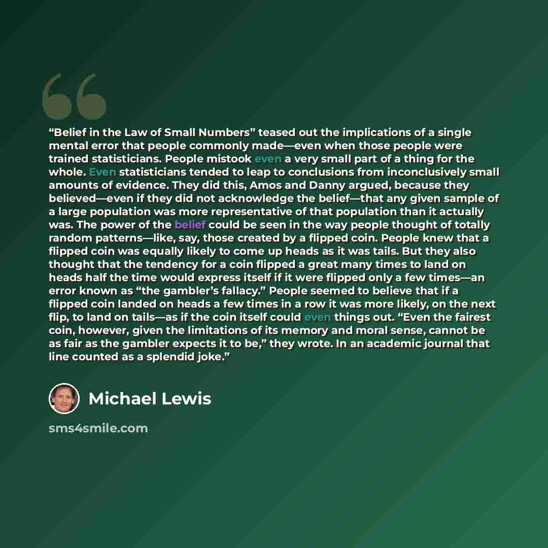 “Belief in the Law of Small Numbers” teased out the implications of a single mental error that people commonly made—even when those people were trained statisticians. People mistook even a very small part of a thing for the whole. Even statisticians tended to leap to conclusions from inconclusively…” quote by Michael Lewis