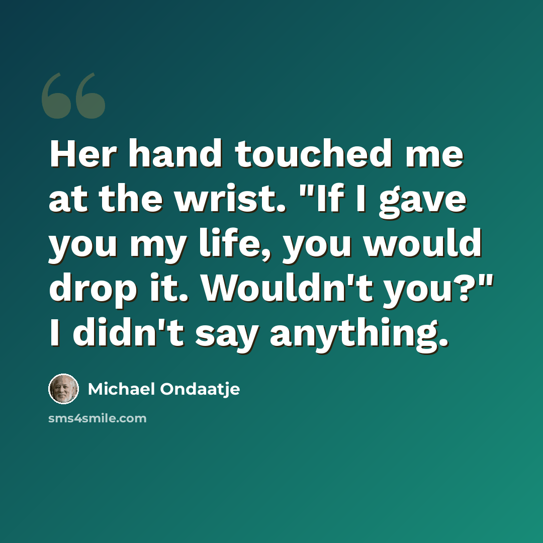“Her hand touched me at the wrist. "If I gave you my life, you would drop it. Wouldn't you?" I didn't say anything.” quote by Michael Ondaatje
