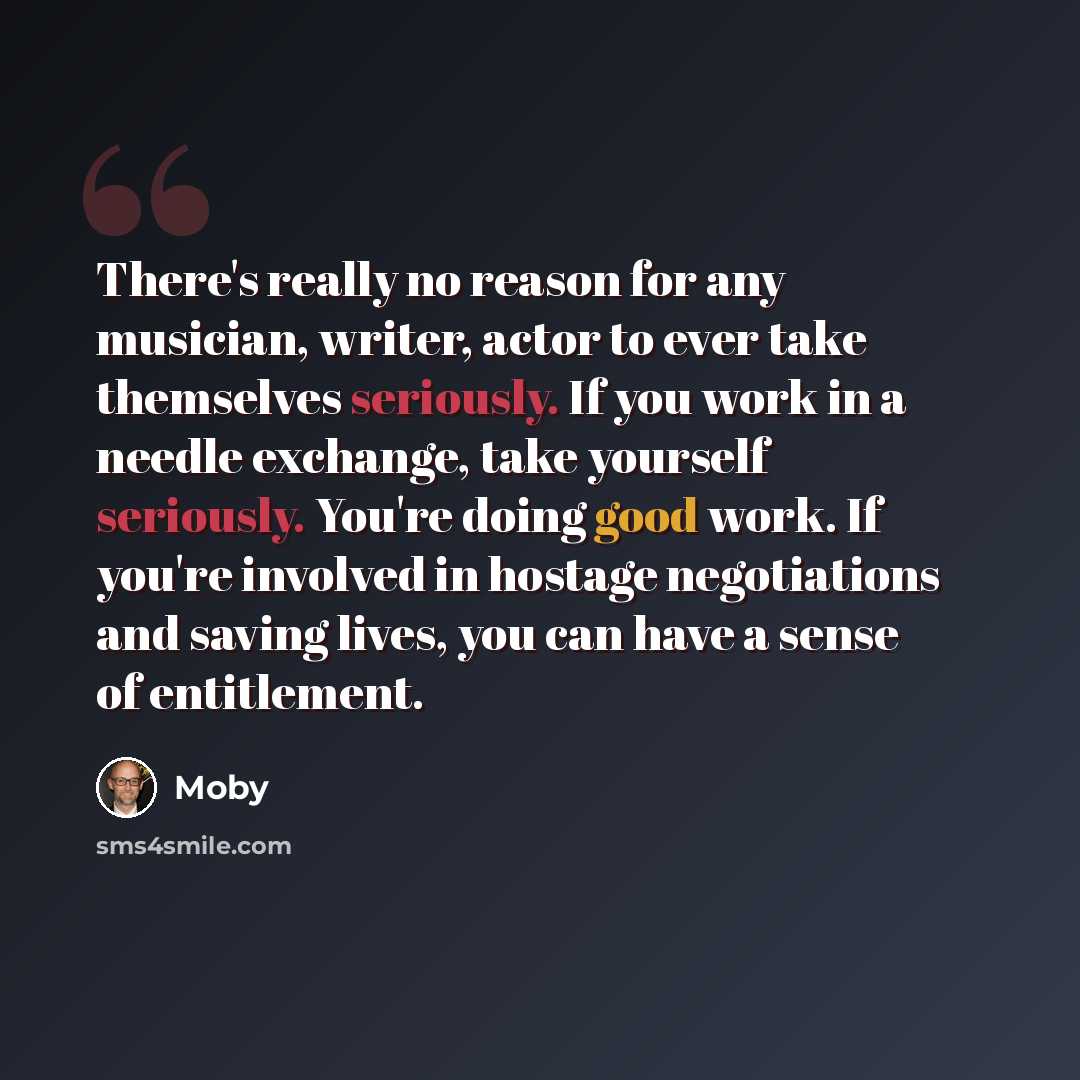 “There's really no reason for any musician, writer, actor to ever take themselves seriously. If you work in a needle exchange, take yourself seriously. You're doing good work. If you're involved in hostage negotiations and saving lives, you can have a sense of entitlement.” quote by Moby