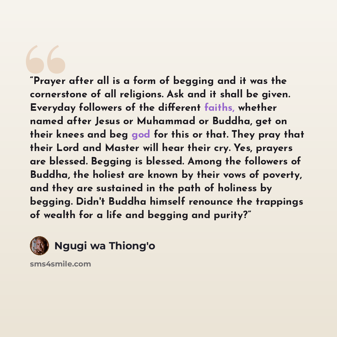 “Prayer after all is a form of begging and it was the cornerstone of all religions. Ask and it shall be given. Everyday followers of the different faiths, whether named after Jesus or Muhammad or Buddha, get on their knees and beg god for this or that. They pray that their Lord and Master will hear…” quote by Ngũgĩ wa Thiong'o
