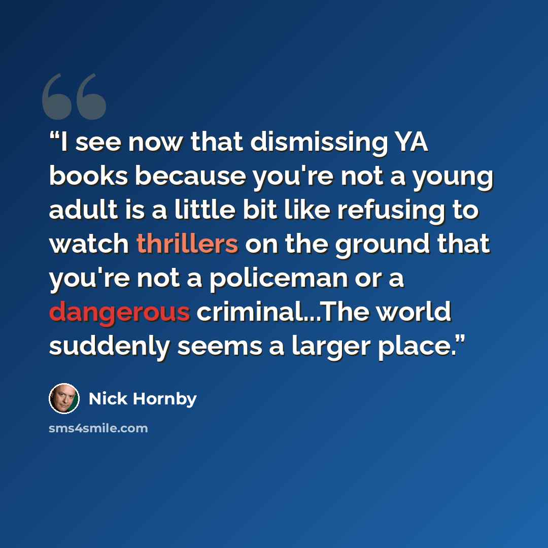 “I see now that dismissing YA books because you're not a young adult is a little bit like refusing to watch thrillers on the ground that you're not a policeman or a dangerous criminal...The world suddenly seems a larger place.” quote by Nick Hornby