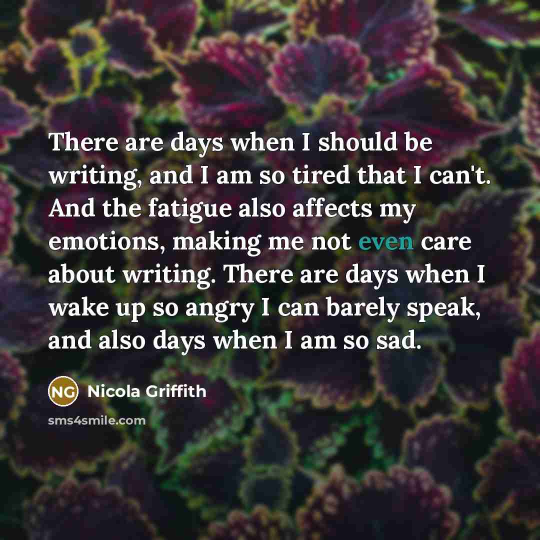 “There are days when I should be writing, and I am so tired that I can't. And the fatigue also affects my emotions, making me not even care about writing. There are days when I wake up so angry I can barely speak, and also days when I am so sad.” quote by Nicola Griffith