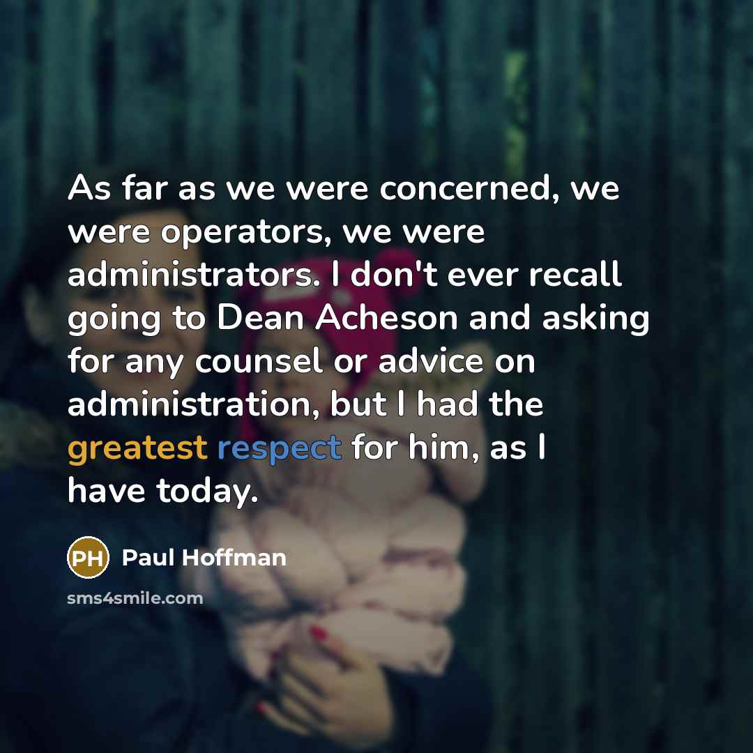 “As far as we were concerned, we were operators, we were administrators. I don't ever recall going to Dean Acheson and asking for any counsel or advice on administration, but I had the greatest respect for him, as I have today.” quote by Paul Hoffman