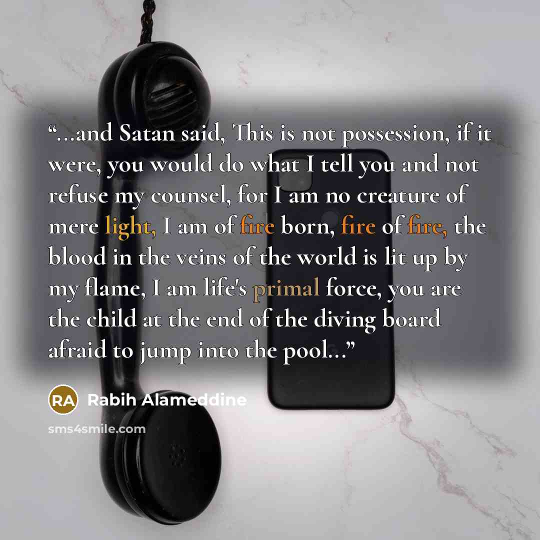 “...and Satan said, This is not possession, if it were, you would do what I tell you and not refuse my counsel, for I am no creature of mere light, I am of fire born, fire of fire, the blood in the veins of the world is lit up by my flame, I am life's primal force, you are the child at the end of…” quote by Rabih Alameddine