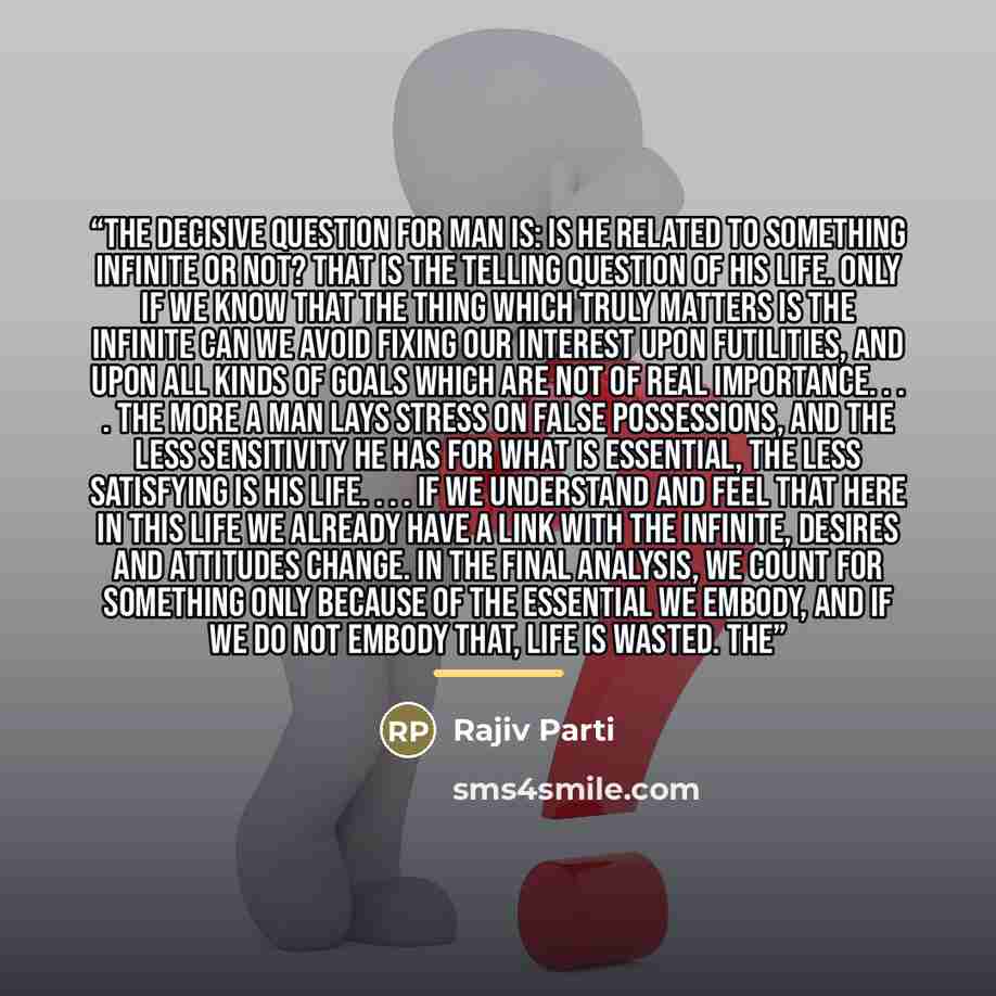“The decisive question for man is: Is he related to something infinite or not? That is the telling question of his life. Only if we know that the thing which truly matters is the infinite can we avoid fixing our interest upon futilities, and upon all kinds of goals which are not of real importance…” quote by Rajiv Parti