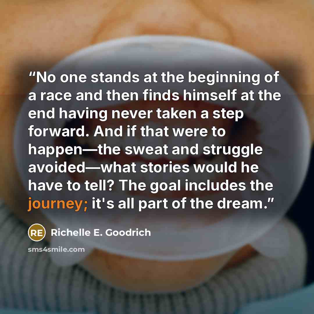 “No one stands at the beginning of a race and then finds himself at the end having never taken a step forward. And if that were to happen—the sweat and struggle avoided—what stories would he have to tell? The goal includes the journey; it's all part of the dream.” quote by Richelle E. Goodrich