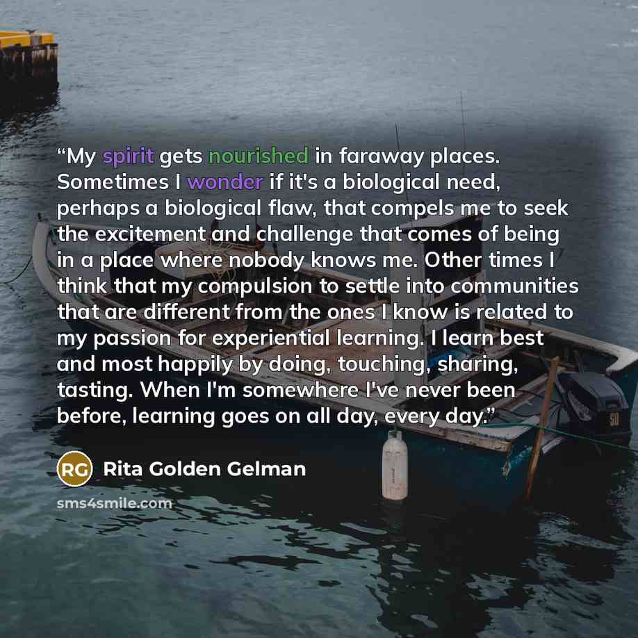 “My spirit gets nourished in faraway places. Sometimes I wonder if it's a biological need, perhaps a biological flaw, that compels me to seek the excitement and challenge that comes of being in a place where nobody knows me. Other times I think that my compulsion to settle into communities that are…” quote by Rita Golden Gelman