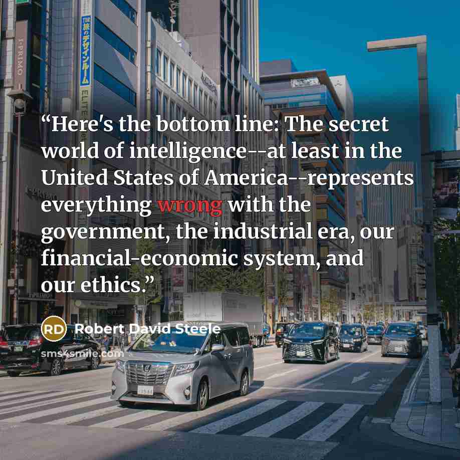 “Here's the bottom line: The secret world of intelligence--at least in the United States of America--represents everything wrong with the government, the industrial era, our financial-economic system, and our ethics.” quote by Robert David Steele