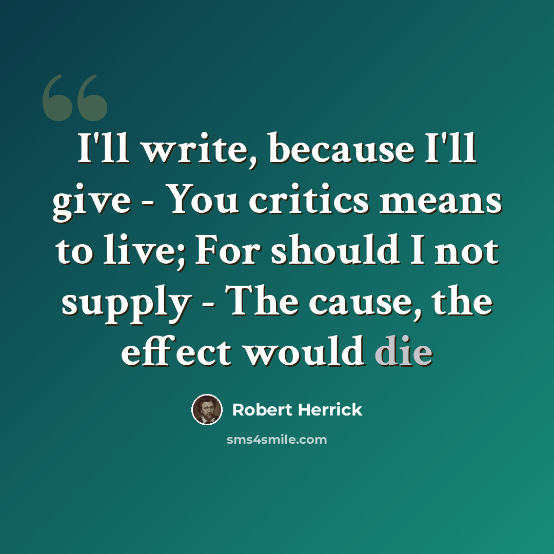 “I'll write, because I'll give - You critics means to live; For should I not supply - The cause, the effect would die” quote by Robert Herrick