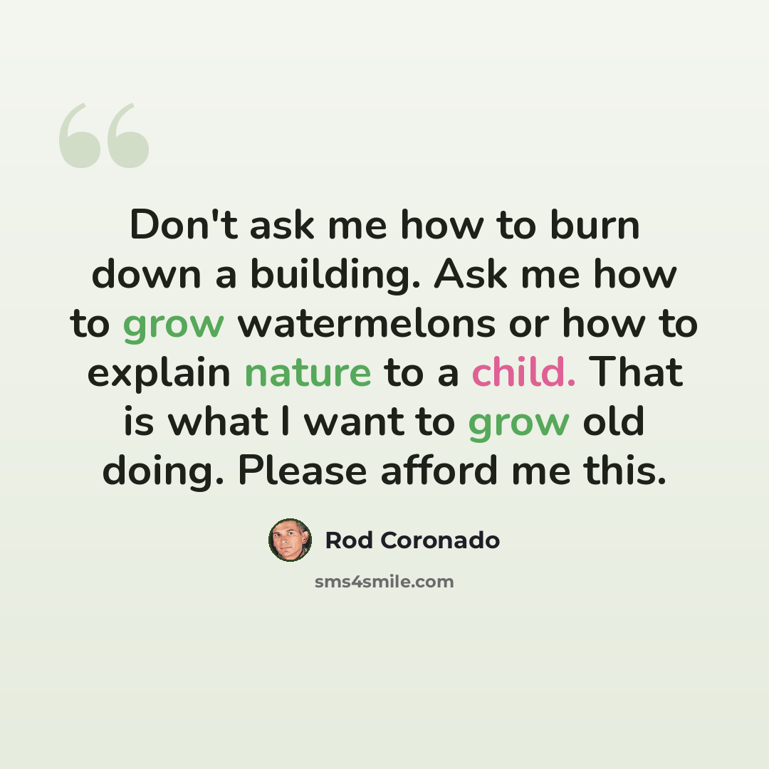 “Don't ask me how to burn down a building. Ask me how to grow watermelons or how to explain nature to a child. That is what I want to grow old doing. Please afford me this.” quote by Rod Coronado