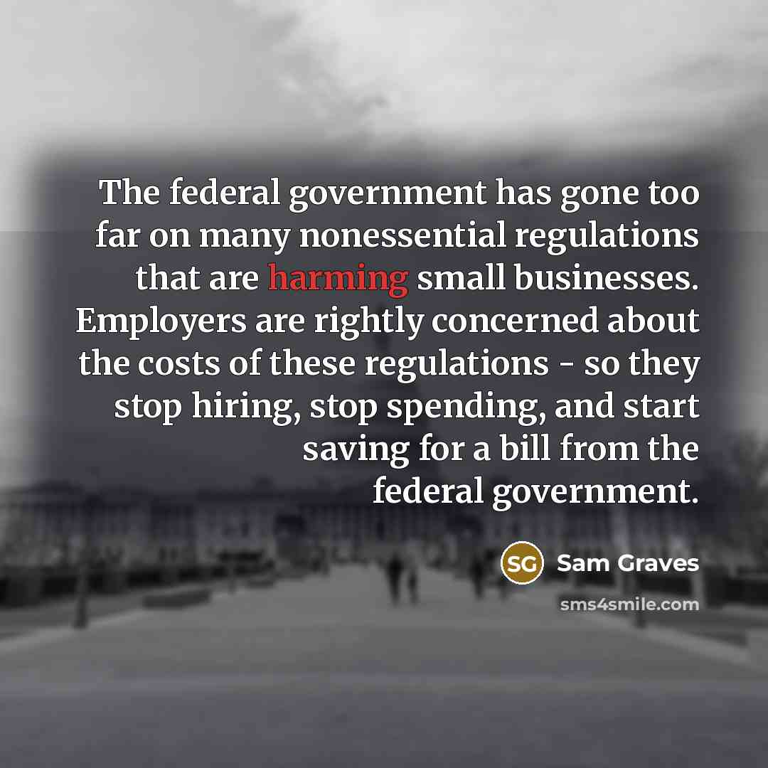 “The federal government has gone too far on many nonessential regulations that are harming small businesses. Employers are rightly concerned about the costs of these regulations - so they stop hiring, stop spending, and start saving for a bill from the federal government.” quote by Sam Graves