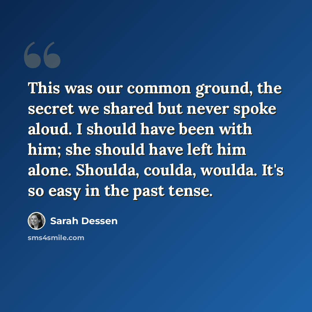 “This was our common ground, the secret we shared but never spoke aloud. I should have been with him; she should have left him alone. Shoulda, coulda, woulda. It's so easy in the past tense.” quote by Sarah Dessen