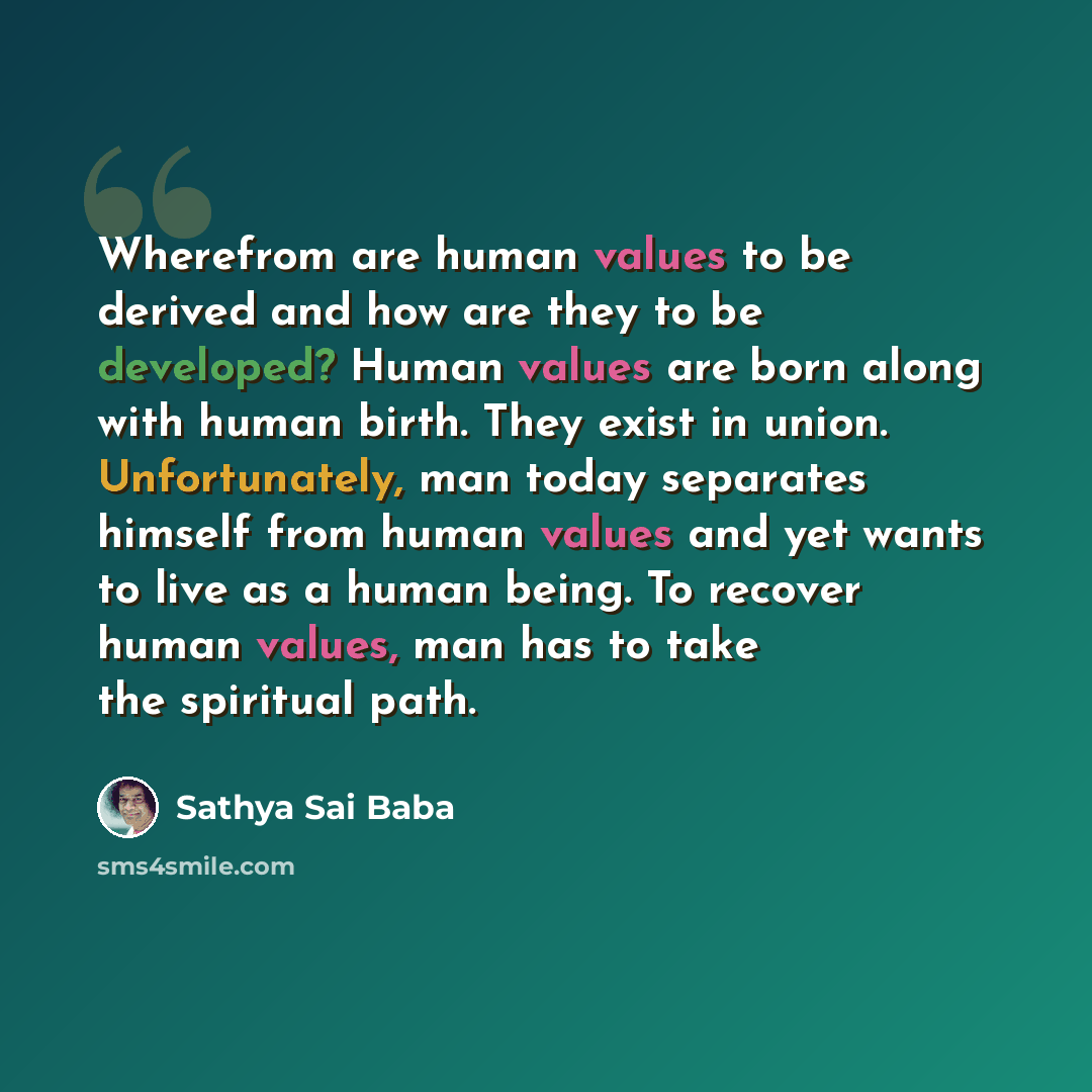 “Wherefrom are human values to be derived and how are they to be developed? Human values are born along with human birth. They exist in union. Unfortunately, man today separates himself from human values and yet wants to live as a human being. To recover human values, man has to take the spiritual…” quote by Sathya Sai Baba