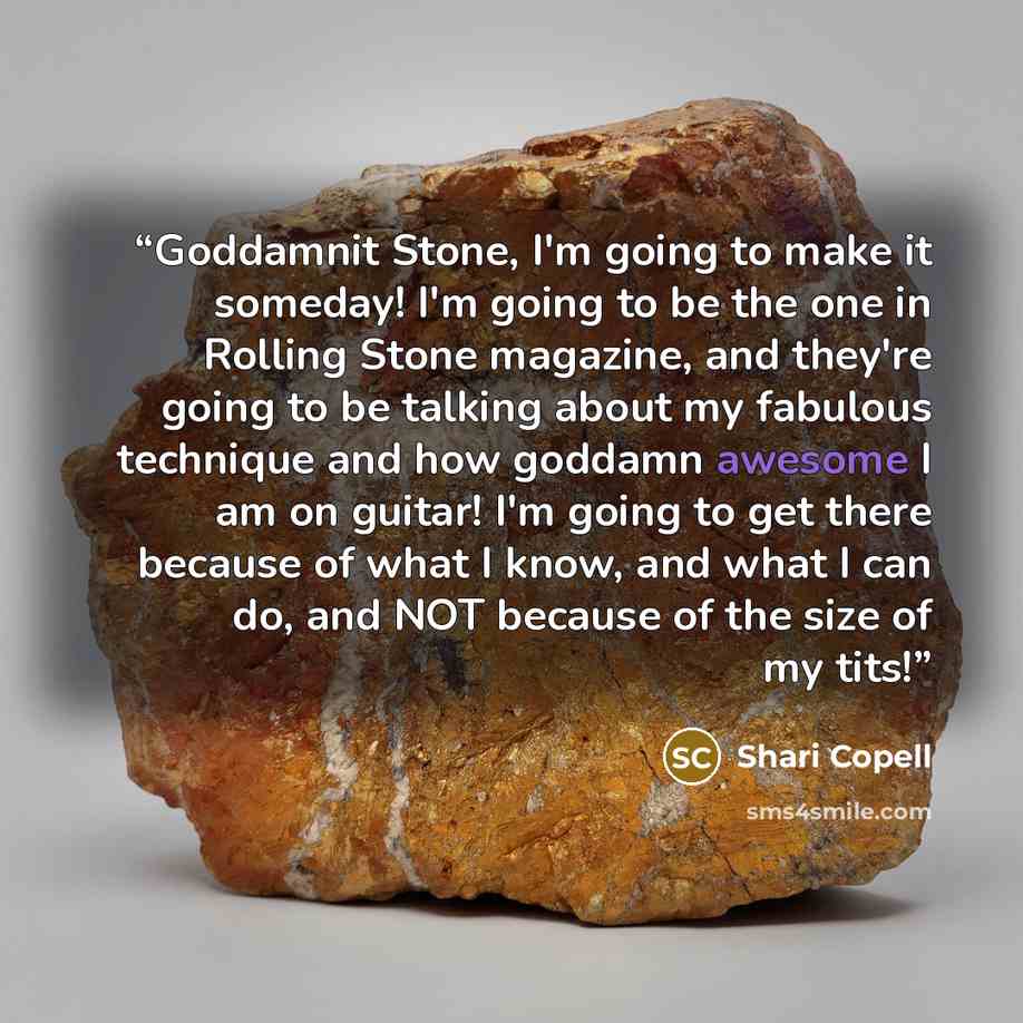 “Goddamnit Stone, I'm going to make it someday! I'm going to be the one in Rolling Stone magazine, and they're going to be talking about my fabulous technique and how goddamn awesome I am on guitar! I'm going to get there because of what I know, and what I can do, and NOT because of the size of my…” quote by Shari Copell
