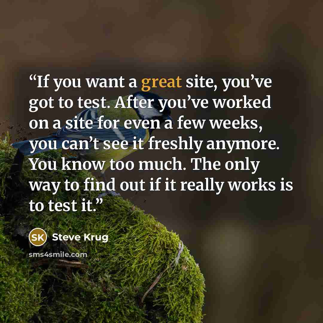 “If you want a great site, you’ve got to test. After you’ve worked on a site for even a few weeks, you can’t see it freshly anymore. You know too much. The only way to find out if it really works is to test it.” quote by Steve Krug