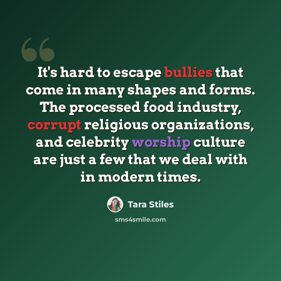 “It's hard to escape bullies that come in many shapes and forms. The processed food industry, corrupt religious organizations, and celebrity worship culture are just a few that we deal with in modern times.” quote by Tara Stiles