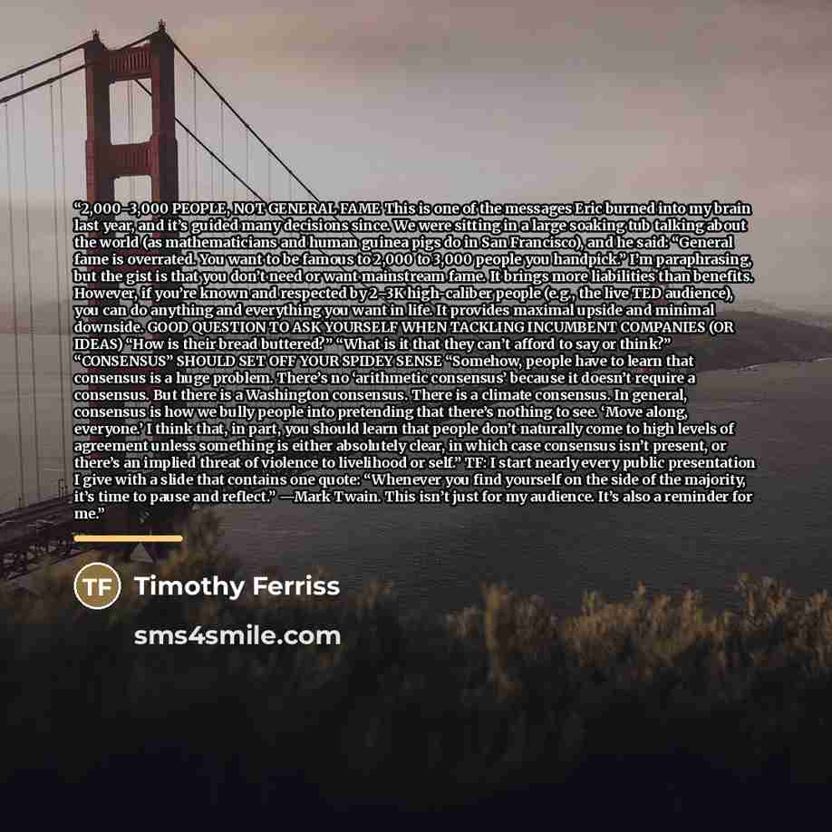 “2,000–3,000 PEOPLE, NOT GENERAL FAME This is one of the messages Eric burned into my brain last year, and it’s guided many decisions since. We were sitting in a large soaking tub talking about the world (as mathematicians and human guinea pigs do in San Francisco), and he said: “General fame is…” quote by Timothy Ferriss
