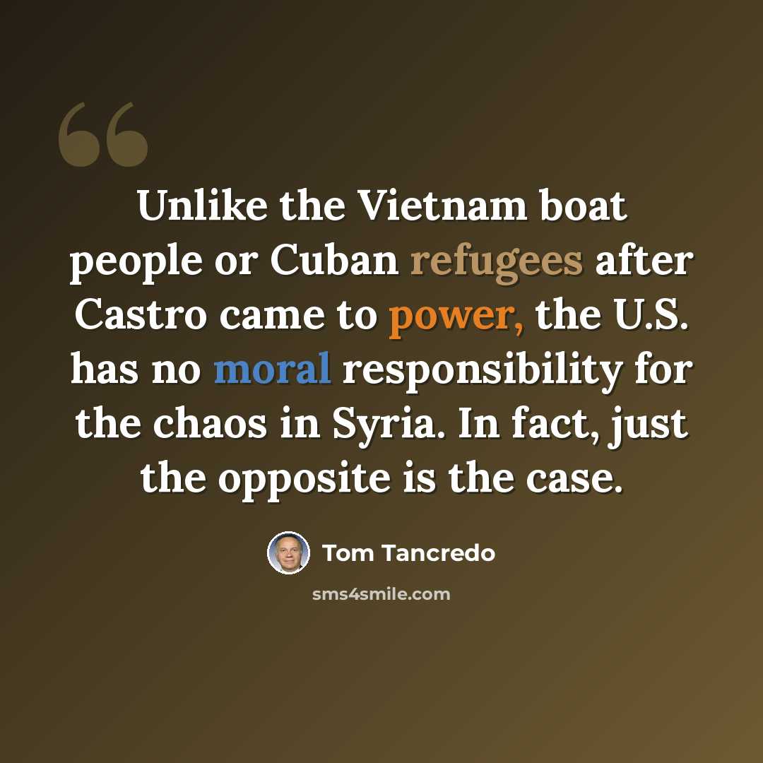“Unlike the Vietnam boat people or Cuban refugees after Castro came to power, the U.S. has no moral responsibility for the chaos in Syria. In fact, just the opposite is the case.” quote by Tom Tancredo